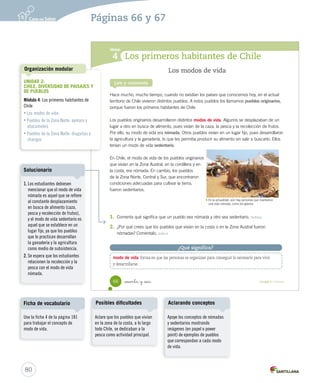 Módulo
4
Los modos de vida
Hace mucho, mucho tiempo, cuando no existían los países que conocemos hoy, en el actual
territorio de Chile vivieron distintos pueblos. A estos pueblos los llamamos pueblos originarios,
porque fueron los primeros habitantes de Chile.
Los pueblos originarios desarrollaron distintos modos de vida. Algunos se desplazaban de un
lugar a otro en busca de alimento, pues vivían de la caza, la pesca y la recolección de frutos.
Por ello, su modo de vida era nómada. Otros pueblos vivían en un lugar fijo, pues desarrollaron
la agricultura y la ganadería, lo que les permitía producir su alimento sin salir a buscarlo. Ellos
tenían un modo de vida sedentario.
En Chile, el modo de vida de los pueblos originarios
que vivían en la Zona Austral, en la cordillera y en
la costa, era nómada. En cambio, los pueblos
de la Zona Norte, Central y Sur, que encontraron
condiciones adecuadas para cultivar la tierra,
fueron sedentarios.
Lee y comenta
1.	 Comenta qué significa que un pueblo sea nómada y otro sea sedentario. Definir
2.	 ¿Por qué crees que los pueblos que vivían en la costa o en la Zona Austral fueron
nómadas? Coméntalo. Inferir
Los primeros habitantes de Chile
modo de vida: forma en que las personas se organizan para conseguir lo necesario para vivir
y desarrollarse.
¿Qué significa?
En la actualidad, aún hay personas que mantienen
una vida nómada, como los gitanos.
66 _sesenta y _seis Unidad 2 / Historia
SOC2 U2 P44-63.indd 66 16-06-12 0:14
80
Aclare que los pueblos que vivían
en la zona de la costa, a lo largo
todo Chile, se dedicaban a la
pesca como actividad principal.
Posibles dificultades
Apoye los conceptos de nómadas
y sedentarios mostrando
imágenes (en papel o power
point) de ejemplos de pueblos
que correspondan a cada modo
de vida.
Aclarando conceptos
Páginas 66 y 67
UNIDAD 2:
CHILE, DIVERSIDAD DE PAISAJES Y
DE PUEBLOS
Módulo 4: Los primeros habitantes de
Chile
• Los modos de vida
• Pueblos de la Zona Norte: aymara y
atacameños
• Pueblos de la Zona Norte: diaguitas y
changos
Organización modular
Use la ficha 4 de la página 181
para trabajar el concepto de
modo de vida.
Ficha de vocabulario
1. Los estudiantes debiesen
mencionar que el modo de vida
nómada es aquel que se refiere
al constante desplazamiento
en busca de alimento (caza,
pesca y recolección de frutos),
y el modo de vida sedentario es
aquel que se establece en un
lugar fijo, ya que los pueblos
que lo practican desarrollan
la ganadería y la agricultura
como medio de subsistencia.
2. Se espera que los estudiantes
relacionen la recolección y la
pesca con el modo de vida
nómada.
Solucionario
 