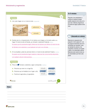 Conocer los modos de vida de los primeros habitantes del norte
3. Une cada imagen con un modo de vida. Comprender
4. Daniela vive en un departamento. En la mañana va al colegio y en la tarde vuelve a su
hogar. El modo de vida de Daniela, ¿es nómada o sedentario? Explícalo. Aplicar
5. En la actualidad, ¿todas las personas tienen un modo de vida sedentario? Explica. Analizar
6. Pinta con nómada o sedentario, según corresponda. Clasificar
a. Personas que viven en un lugar fijo.
b. Personas que se trasladan de un lugar a otro.
c. Practican la agricultura y la ganadería.
Practica
nómada
nómada
nómada
sedentario
sedentario
sedentario
Sintetiza
sedentario
nómada
67_sesenta y _siete
SOC2 U2 P44-63.indd 67 16-06-12 0:14
nómada
sedentario
sedentario
81
Solucionario y sugerencias Sociedad 2º básico
Notas
Pregunte a los estudiantes si
conocen el nombre de algún
pueblo originario de la zona en la
que viven. Además pregunte por
el nombre de algún pueblo de otra
zona.
En 5 minutos
Relacione la respuesta de la
pregunta 5 de la página 67, con
los grupos de personas que en la
actualidad son nómadas, como
por ejemplo los gitanos y las
compañías circenses y el respeto
a ellos y a la diversidad cultural.
Relacione este modo de vida con
las necesidades que tiene cada
grupo.
Educando en valores
Se espera que los estudiantes logren diferenciar los factores que definen el modo de vida
de Daniela como sedentario y que expliquen por qué no es nómada.
Se espera que los estudiantes logren explicar y relacionar los conocimientos adquiridos
con realidad cultural contemporánea.
 