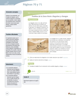 Módulo 4 / Los primeros habitantes de Chile
70 Unidad 2 / Historia_setenta
Pueblos de la Zona Norte: diaguitas y changos
Lee y comenta
1. ¿Cómo se relacionaron los diaguitas con el medio natural en que vivían? Comprender
2. Explica el modo de vida de los changos. Explicar
3. Completa el cartón 9 con la ubicación de los pueblos diaguita y chango. Localizar
Practica
Los changos eran un pueblo nómada, integrado
por familias que se dedicaban a la recolección
de mariscos y a la caza de focas y lobos
marinos. Con la piel de los lobos marinos
fabricaban embarcaciones. Los changos
intercambiaban productos con los atacameños.
Estos últimos viajaban a la costa con productos
agrícolas y tejidos, que cambiaban por peces
y mariscos. A esta forma de comercio se le
llama trueque.
Los
por familias que se dedicaban a la recolección
de mariscos y a la caza de focas y lobos
marinos. Con la piel de los lobos marinos
fabricaban embarcaciones. Los changos
intercambiaban productos con los atacameños.
Estos últimos viajaban a la costa con productos
agrícolas y tejidos, que cambiaban por peces
y mariscos. A esta forma de comercio se le
llama
Los diaguitas vivían en los valles del Norte
Chico. Allí aprovecharon la existencia de
distintos ríos para obtener agua y desarrollar
la agricultura. Los diaguitas se dedicaron a la
alfarería, es decir, a la fabricación de vasijas
de una gran variedad de formas y diseños de
colores. Hablaban kakán, aunque no se ha
conservado ninguna palabra de esa lengua.
SOC2 U2 P44-63.indd 70 27-06-12 17:58
84
Es importante recalcar que el
modo de vida de los diaguitas
les permitió desarrollar otras
actividades, ya que el hecho
de vivir en un lugar de manera
permanente les dio tiempo para
dedicarse a otras actividades
como la alfarería, la ganadería y la
agricultura. Por su parte, si bien los
changos también vivían en la Zona
Norte, al vivir en la costa, se iban
desplazando en busca de productos
marinos.
Posibles dificultades
Explique a los estudiantes, con
el apoyo de imágenes, que la
cerámica diaguita se caracterizó
por ser zoomorfa, es decir, objetos
que presentan forma o estructura
de animal, como el jarro-pato.
Además, usaban diseños
geométricos.
Aclarando conceptos
Páginas 70 y 71
1. Los estudiante debiesen
mencionar que los diaguitas
vivían en los valles del Norte
Chico, donde obtenían agua y
desarrollaban la agricultura.
2. Los estudiante debiesen
mencionar que los changos
eran un pueblo nómada que
se dedicaba a la pesca y
la recolección de mariscos;
además de practicar el
comercio con el trueque.
Solucionario
Solucionario adjunto en la página
104.
Cartón 9
 