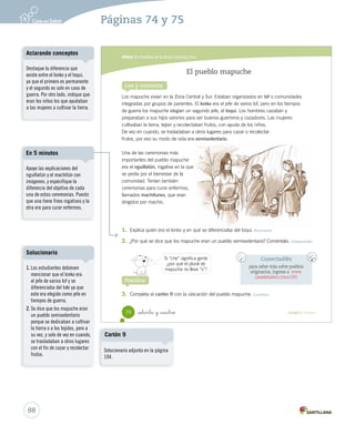 Módulo 5 / Pueblos de la Zona Central y Sur
74 Unidad 2 / Historia_setenta y _cuatro
El pueblo mapuche
Lee y comenta
Los mapuche vivían en la Zona Central y Sur. Estaban organizados en lof o comunidades
integradas por grupos de parientes. El lonko era el jefe de varios lof, pero en los tiempos
de guerra los mapuche elegían un segundo jefe, el toqui. Los hombres cazaban y
preparaban a sus hijos varones para ser buenos guerreros y cazadores. Las mujeres
cultivaban la tierra, tejían y recolectaban frutos, con ayuda de los niños.
De vez en cuando, se trasladaban a otros lugares para cazar o recolectar
frutos, por eso su modo de vida era semisedentario.
Una de las ceremonias más
importantes del pueblo mapuche
era el nguillatún, rogativa en la que
se pedía por el bienestar de la
comunidad. Tenían también
ceremonias para curar enfermos,
llamados machitunes, que eran
dirigidos por machis.
1. Explica quién era el lonko y en qué se diferenciaba del toqui. Reconocer
2. ¿Por qué se dice que los mapuche eran un pueblo semisedentario? Coméntalo. Comprender
3. Completa el cartón 9 con la ubicación del pueblo mapuche. Localizar
Practica
Conectad@s
para saber más sobre pueblos
originarios, ingresa a www.
casadelsaber.cl/soc/201
Si “che” significa gente
¿por qué el plural de
mapuche no lleva “s”?
SOC2 U2 P44-63.indd 74 27-06-12 17:56
88
Páginas 74 y 75
Apoye las explicaciones del
nguillatún y el machitún con
imágenes, y especifique la
diferencia del objetivo de cada
una de estas ceremonias. Puesto
que una tiene fines rogativos y la
otra era para curar enfermos.
En 5 minutos
Destaque la diferencia que
existe entre el lonko y el toqui,
ya que el primero es permanente
y el segundo es solo en caso de
guerra. Por otro lado, indique que
eran los niños los que ayudaban
a las mujeres a cultivar la tierra.
Aclarando conceptos
1. Los estudiantes debiesen
mencionar que el lonko era
el jefe de varios lof y se
diferenciaba del toki ya que
este era elegido como jefe en
tiempos de guerra.
2. Se dice que los mapuche eran
un pueblo semisedentario
porque se dedicaban a cultivar
la tierra o a los tejidos, pero a
su vez, y solo de vez en cuando,
se trasladaban a otros lugares
con el fin de cazar y recolectar
frutos.
Solucionario
Solucionario adjunto en la página
104.
Cartón 9
 