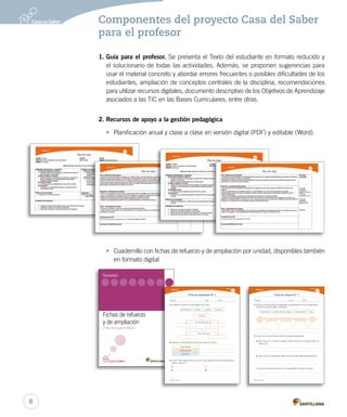 Componentes del proyecto Casa del Saber
para el profesor
1. Guía para el profesor. Se presenta el Texto del estudiante en formato reducido y
el solucionario de todas las actividades. Además, se proponen sugerencias para
usar el material concreto y abordar errores frecuentes o posibles dificultades de los
estudiantes, ampliación de conceptos centrales de la disciplina, recomendaciones
para utilizar recursos digitales, documento descriptivo de los Objetivos de Aprendizaje
asociados a las TIC en las Bases Curriculares, entre otras.
2. Recursos de apoyo a la gestión pedagógica
• Planificación anual y clase a clase en versión digital (PDF) y editable (Word).
• Cuadernillo con fichas de refuerzo y de ampliación por unidad, disponibles también
en formato digital.
Nombre: Curso: Fecha:
Ficha de refuerzo N° 1
Unidad 1
Sociedad 2° básico
Unidad 3
1.	Ubica en la línea de tiempo los siguientes acontecimientos de tu vida, ordenándolos
de pasado a presente según corresponda.
nacimiento primer día de colegio primer diente hoy
2.	A partir de la línea de tiempo, responde las siguientes preguntas.
a.	¿Qué cosas de tu vida han cambiado desde el primer día de colegio hasta hoy?
Nombra dos.
b.	¿Qué cosas han permanecido desde el día que naciste hasta hoy? Nombra dos.
c.	¿Qué otro elemento importante de tu vida agregarías?, ¿dónde lo ubicarías?
MAQUETA FICHAS.indd 24 13-11-12 16:33
Fichas de refuerzo
y de ampliación
2º año de Educación Básica
Sociedad
Nombre: Curso: Fecha:
Ficha de ampliación N° 1
Unidad 1
Sociedad 2° básico
Unidad 3
1.	Completa el esquema con las palabras de las cajas.
permanecen pasado cambian presente
Historia
Se compone de un
Hay cosas que
2.	Nombra un baile tradicional de Chile para cada zona natural.
3.	Escribe cuatro palabras que usemos en nuestro presente y que sean herencia de los
pueblos originarios.
a.	
b.	
c.	
d.	
Zona Norte
Zona Central
Zona Sur
MAQUETA FICHAS.indd 20 13-11-12 16:29
8
 