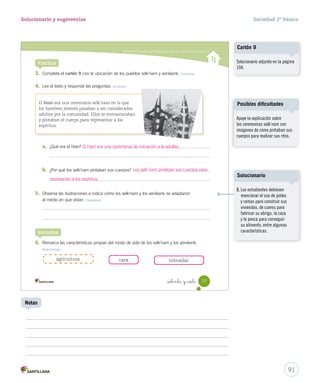 Describir los modos de vida de los pueblos de la Zona Austral y Oceánica
Practica
3. Completa el cartón 9 con la ubicación de los pueblos selk’nam y aónikenk. Localizar
4. Lee el texto y responde las preguntas. Analizar
a. ¿Qué era el Hain?
b. ¿Por qué los selk’nam pintaban sus cuerpos?
5. Observa las ilustraciones e indica cómo los selk’nam y los aónikenk se adaptaron
al medio en que vivían. Comparar
6. Remarca las características propias del modo de vida de los selk’nam y los aónikenk.
Seleccionar
El Hain era una ceremonia selk’nam en la que
los hombres jóvenes pasaban a ser considerados
adultos por la comunidad. Ellos se enmascaraban
y pintaban el cuerpo para representar a los
espíritus.
Sintetiza
cazaagricultura nómadas
77_setenta y _siete
SOC2 U2 P44-63.indd 77 27-06-12 17:57
91
Solucionario y sugerencias Sociedad 2º básico
Notas
El Hain era una ceremonia de iniciación a la adultez.
Los selk’nam pintaban sus cuerpos para
representar a los espíritus.
Apoye la explicación sobre
las ceremonias selk’nam con
imágenes de cómo pintaban sus
cuerpos para realizar sus ritos.
Posibles dificultades
Solucionario adjunto en la página
104.
Cartón 9
5. Los estudiantes debiesen
mencionar el uso de pieles
y ramas para construir sus
viviendas, de cueros para
fabricar su abrigo, la caza
y la pesca para conseguir
su alimento, entre algunas
características.
Solucionario
 