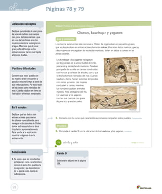 Módulo 6 / Pueblos de la Zona Austral y Oceánica
78 Unidad 2 / Historia_setenta y _ocho
Chonos, kawésqar y yaganes
Lee y comenta
Practica
Los chonos vivían en las islas cercanas a Chiloé. Se organizaban en pequeños grupos
que se desplazaban en embarcaciones llamadas dalcas. Pescaban lobos marinos y peces,
y las mujeres se encargaban de recolectar mariscos. Vivían en toldos o cuevas en las
zonas costeras.
1. Comenta con tu curso qué características comunes comparten estos pueblos. Comprender
2. Completa el cartón 9 con la ubicación de los kawésqar y los yaganes. Localizar
Yaganes.
Kawésqar.
Los kawésqar y los yaganes navegaban
por los canales de la Zona Austral de Chile,
pescando y recolectando mariscos. Pasaban
gran parte de su vida en canoas construidas
con troncos y cortezas de árboles, por lo que
se les ha llamado nómadas del mar. Cuando
bajaban a tierra, hacían viviendas temporales
con ramas y cueros. Las mujeres
conducían la canoa, mientras
los hombres cazaban animales
marinos. Para protegerse del frío,
los kawésqar y los yaganes
cubrían sus cuerpos con grasa
de pescado y vestían pieles.
SOC2 U2 P44-63.indd 78 27-06-12 17:58
92
Páginas 78 y 79
Explique que además de usar grasa
de pescado cubrían sus cuerpos
con grasa de lobos marinos y que
en caso de los chonos eran las
mujeres quienes se sumergían en
el agua. Mencione que al pasar
gran parte del tiempo en las
embarcaciones, hacían sus fogata
al interior de ellas.
Aclarando conceptos
Comente que estos pueblos en
su mayoría eran navegantes y
pasaban mucho tiempo a bordo de
sus embarcaciones. Por esta razón
se les conoce como nómadas del
mar. Cuando estaban en tierra se
fabricaban viviendas temporales.
Posibles dificultades
Explique que las dalcas son
embarcaciones que crearon
los chonos especialmente para
navegar en los canales de Chiloé,
donde se transportaban a doce
tripulantes aproximadamente.
Para ayudar a la explicación
muestre imágenes de esta
embarcación.
En 5 minutos
1. Se espera que los estudiantes
establezcan como característica
común de estos tres pueblos la
navegación y su dependencia
de la pesca como medio de
subsistencia.
Solucionario
Solucionario adjunto en la página
104.
Cartón 9
 