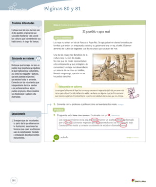 Módulo 6 / Pueblos de la Zona Austral y Oceánica
80 Unidad 2 / Historia_ochenta
El pueblo rapa nui
Lee y comenta
Los rapa nui vivían en Isla de Pascua o Rapa Nui. Se agrupaban en clanes formados por
familias que tenían un antepasado común y su gobernante era un rey, el ariki. Obtenían
alimento del cultivo de vegetales y de los recursos que sacaban del mar.
Una de las cosas más llamativas de la
cultura rapa nui son los moáis.
Se cree que los moáis representaban
a los antepasados y que protegían a la
comunidad. Los rapa nui desarrollaron
un sistema de escritura en tablillas,
llamado rongorongo, que aún no se
ha podido descifrar.
1. Comenta con tu profesora o profesor cómo se levantaron los moáis. Indagar
2. El siguiente texto tiene cinco errores. Enciérralos con un . Diferenciar
Los antiguos habitantes de Rapa Nui cortaron y quemaron la vegetación de la isla para tener más
tierras para cultivar. Con ello, dañaron los suelos y acabaron con algunas especies. Es importante
que nosotros cuidemos el medioambiente y usemos con sabiduría los recursos que nos entrega.
Educando en valores
Los rapa nui vivieron en la isla de Chiloé. Fueron un pueblo nómada gobernado
por un lonko. Cultivaron vegetales pero no aprovecharon los recursos del mar.
Construyeron moáis y tuvieron un sistema de escritura llamado kunza.
Practica
SOC2 U2 P44-63.indd 80 16-06-12 0:14
94
Páginas 80 y 81
Explique que los rapa nui son uno
de los pueblos originarios que
subsisten hasta hoy y es una de
las culturas que ha mantenido sus
tradiciones a lo largo del tiempo.
Posibles dificultades
Destaque que los rapa nui son un
pueblo muy respetuoso y orgulloso
de sus tradiciones y costumbres,
así como los mapuche y aymara,
que son pueblos originarios
que existen hasta el presente.
Comente con los estudiantes que
independiente de si se sienten
o no pertenecientes a algún
pueblo originario, deben respetar
sus tradiciones y valorar esta
diversidad.
Educando en valores
1. Se espera que los estudiantes
(a partir de lo que observan en
la ilustración) mencionen las
técnicas que creen se utilizaron
para la construcción, traslado
e instalación de estos enormes
monumentos.
Solucionario
 