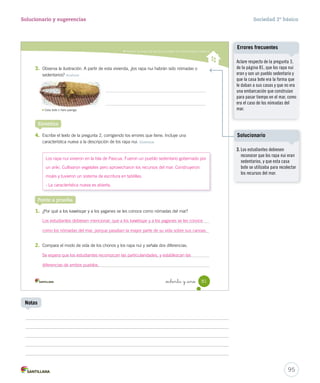 Describir los modos de vida de los pueblos de la Zona Austral y Oceánica
_ochenta y _uno 81
3. Observa la ilustración. A partir de esta vivienda, ¿los rapa nui habrán sido nómadas o
sedentarios? Analizar
4. Escribe el texto de la pregunta 2, corrigiendo los errores que tiene. Incluye una
característica nueva a la descripción de los rapa nui. Sintetizar
Sintetiza
Ponte a prueba
1. ¿Por qué a los kawésqar y a los yaganes se les conoce como nómadas del mar?
2. Compara el modo de vida de los chonos y los rapa nui y señala dos diferencias.
Casa bote o hare paenga.
SOC2 U2 P44-63.indd 81 16-06-12 0:14
95
Solucionario y sugerencias Sociedad 2º básico
Notas
Aclare respecto de la pregunta 3,
de la página 81, que los rapa nui
eran y son un pueblo sedentario y
que la casa bote era la forma que
le daban a sus casas y que no era
una embarcación que construían
para pasar tiempo en el mar, como
era el caso de los nómadas del
mar.
Errores frecuentes
Los rapa nui vivieron en la Isla de Pascua. Fueron un pueblo sedentario gobernado por
un ariki. Cultivaron vegetales pero aprovecharon los recursos del mar. Construyeron
moáis y tuvieron un sistema de escritura en tablillas.
- La característica nueva es abierta.
Los estudiantes debiesen mencionar, que a los kawésqar y a los yaganes se les conoce
como los nómadas del mar, porque pasaban la mayor parte de su vida sobre sus canoas.
Se espera que los estudiantes reconozcan las particularidades, y establezcan las
diferencias de ambos pueblos.
3. Los estudiantes debiesen
reconocer que los rapa nui eran
sedentarios, y que esta casa
bote se utilizaba para recolectar
los recursos del mar.
Solucionario
 
