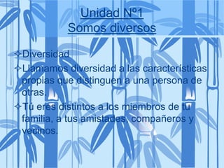 Unidad Nº1
Somos diversos
Diversidad
Llamamos diversidad a las características
propias que distinguen a una persona de
otras.
Tú eres distintos a los miembros de tu
familia, a tus amistades, compañeros y
vecinos.
 