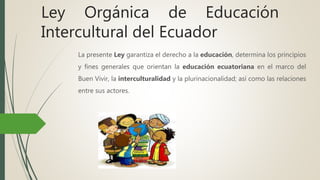 Ley Orgánica de Educación
Intercultural del Ecuador
La presente Ley garantiza el derecho a la educación, determina los principios
y fines generales que orientan la educación ecuatoriana en el marco del
Buen Vivir, la interculturalidad y la plurinacionalidad; así como las relaciones
entre sus actores.
 