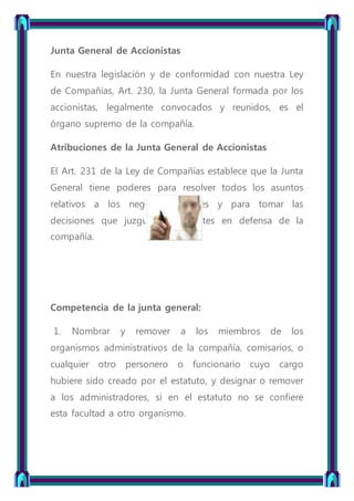Junta General de Accionistas
En nuestra legislación y de conformidad con nuestra Ley
de Compañías, Art. 230, la Junta General formada por los
accionistas, legalmente convocados y reunidos, es el
órgano supremo de la compañía.
Atribuciones de la Junta General de Accionistas
El Art. 231 de la Ley de Compañías establece que la Junta
General tiene poderes para resolver todos los asuntos
relativos a los negocios sociales y para tomar las
decisiones que juzgue convenientes en defensa de la
compañía.
Competencia de la junta general:
1. Nombrar y remover a los miembros de los
organismos administrativos de la compañía, comisarios, o
cualquier otro personero o funcionario cuyo cargo
hubiere sido creado por el estatuto, y designar o remover
a los administradores, si en el estatuto no se confiere
esta facultad a otro organismo.
 