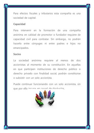 Para efectos fiscales y tributarios esta compañía es una
sociedad de capital.
Capacidad
Para intervenir en la formación de una compañía
anónima en calidad de promotor o fundador requiere de
capacidad civil para contratar. Sin embargo, no podrán
hacerlo entre cónyuges ni entre padres e hijos no
emancipados.
Socios
La sociedad anónima requiere al menos de dos
accionistas al momento de su constitución. En aquellas
en que participen instituciones de derecho público o
derecho privado con finalidad social, podrán constituirse
o subsistir con un solo accionista.
Puede continuar funcionando con un solo accionista, sin
que por ello incurra en causal de disolución.
 