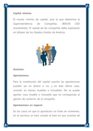 Capital mínimo
El monto mínimo de capital, será el que determine la
Superintendencia de Compañías. (800,00 USD
actualmente). El capital de las compañías debe expresarse
en dólares de los Estados Unidos de América.
Acciones
Aportaciones
Para la constitución del capital suscrito las aportaciones
pueden ser en dinero o no, y en éste último caso,
consistir en bienes muebles e inmuebles. No se puede
aportar cosa mueble o inmueble que no corresponda al
género de comercio de la compañía.
Aportaciones en especie
En los casos en que la aportación no fuere en numerario,
en la escritura se hará constar el bien en que consista tal
 