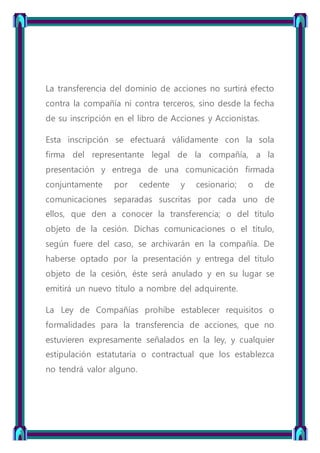 La transferencia del dominio de acciones no surtirá efecto
contra la compañía ni contra terceros, sino desde la fecha
de su inscripción en el libro de Acciones y Accionistas.
Esta inscripción se efectuará válidamente con la sola
firma del representante legal de la compañía, a la
presentación y entrega de una comunicación firmada
conjuntamente por cedente y cesionario; o de
comunicaciones separadas suscritas por cada uno de
ellos, que den a conocer la transferencia; o del título
objeto de la cesión. Dichas comunicaciones o el título,
según fuere del caso, se archivarán en la compañía. De
haberse optado por la presentación y entrega del título
objeto de la cesión, éste será anulado y en su lugar se
emitirá un nuevo título a nombre del adquirente.
La Ley de Compañías prohíbe establecer requisitos o
formalidades para la transferencia de acciones, que no
estuvieren expresamente señalados en la ley, y cualquier
estipulación estatutaria o contractual que los establezca
no tendrá valor alguno.
 