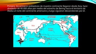 Primero, los primeros pobladores de muestro continente llegaron desde Asia, hace
alrededor de 40 000 años por medio del estrecho de Bering hacia el territorio de
Alaska al norte del continente americano y luego siguieron descendiendo por él.
 
