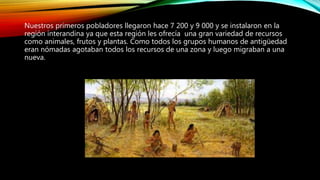 Nuestros primeros pobladores llegaron hace 7 200 y 9 000 y se instalaron en la
región interandina ya que esta región les ofrecía una gran variedad de recursos
como animales, frutos y plantas. Como todos los grupos humanos de antigüedad
eran nómadas agotaban todos los recursos de una zona y luego migraban a una
nueva.
 