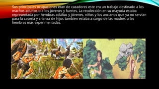 Sus principales ocupaciones eran de cazadores este era un trabajo destinado a los
machos adultos o a los jóvenes y fuertes, La recolección en su mayoría estaba
representada por hembras adultas y jóvenes, niños y los ancianos que ya no servían
para la cacería y crianza de hijos tambien estaba a cargo de las madres o las
hembras más experimentadas.
 