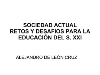 SOCIEDAD ACTUAL RETOS Y DESAFIOS PARA LA EDUCACIÓN DEL S. XXI ALEJANDRO DE LEÓN CRUZ 