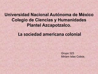 La sociedad americana colonial
Universidad Nacional Autónoma de México
Colegio de Ciencias y Humanidades
Plantel Azcapotzalco.
Grupo 323
Miriam Islas Cobos.
 