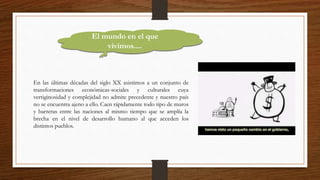 El mundo en el que
vivimos....
En las últimas décadas del siglo XX asistimos a un conjunto de
transformaciones económicas-sociales y culturales cuya
vertiginosidad y complejidad no admite precedente y nuestro país
no se encuentra ajeno a ello. Caen rápidamente todo tipo de muros
y barreras entre las naciones al mismo tiempo que se amplía la
brecha en el nivel de desarrollo humano al que acceden los
distintos pueblos.
 