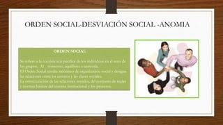 ORDEN SOCIAL-DESVIACIÓN SOCIAL -ANOMIA
ORDEN SOCIAL
Se refiere a la coexistencia pacífica de los individuos en el seno de
los grupos. Al consenso, equilibrio o armonía.
El Orden Social resulta sinónimo de organización social y designa
las relaciones entre los estratos y las clases sociales.
La estructuración de las relaciones sociales, del conjunto de reglas
y normas básicas del sistema institucional y los procesos.
 