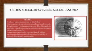 ORDEN SOCIAL-DESVIACIÓN SOCIAL -ANOMIA
ANOMIA
Se refiere a la ausencia de normas en el individuo.
La anomia es el mal que sufre una sociedad a causa de la ausencia
de reglas morales y jurídicas, ausencia que se debe al desequilibrio
económico o debilitamiento de sus instituciones, y que implica un
bajo grado de integración.
La anomia en una sociedad o grupo social puede originar
reacciones patológicas en los individuos, como el suicidio, el
crimen, la delincuencia o la prostitución.
 