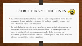 ESTRUCTURA Y FUNCIONES
• La estructura social se entiende como el orden u organización por la cual los
miembros de una sociedad ocupan en ella un lugar especial y propio en el
que actúan con vistas a un fin común.
• La sociedad existe para las personas y las personas también desempeñan en
ella ciertas actividades con vistas al bien común. De este recíproco influjo
surge la satisfacción de las necesidades sociales de las personas. Las
funciones, que la sociedad está llamada a realizar para el bien de las personas,
algunas son genéricas y otras específicas.
 