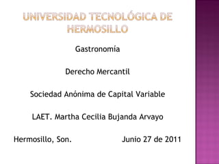 Gastronomía

              Derecho Mercantil

    Sociedad Anónima de Capital Variable

     LAET. Martha Cecilia Bujanda Arvayo

Hermosillo, Son.                 Junio 27 de 2011
 