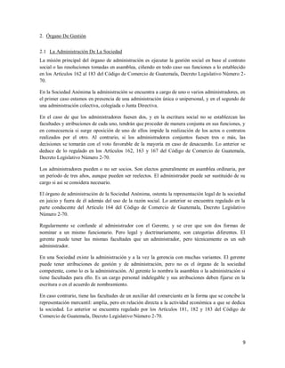 9
2. Órgano De Gestión
2.1 La Administración De La Sociedad
La misión principal del órgano de administración es ejecutar la gestión social en base al contrato
social o las resoluciones tomadas en asamblea, ciñendo en todo caso sus funciones a lo establecido
en los Artículos 162 al 183 del Código de Comercio de Guatemala, Decreto Legislativo Número 2-
70.
En la Sociedad Anónima la administración se encuentra a cargo de uno o varios administradores, en
el primer caso estamos en presencia de una administración única o unipersonal, y en el segundo de
una administración colectiva, colegiada o Junta Directiva.
En el caso de que los administradores fuesen dos, y en la escritura social no se establezcan las
facultades y atribuciones de cada uno, tendrán que proceder de manera conjunta en sus funciones, y
en consecuencia si surge oposición de uno de ellos impide la realización de los actos o contratos
realizados por el otro. Al contrario, si los administradores conjuntos fuesen tres o más, las
decisiones se tomarán con el voto favorable de la mayoría en caso de desacuerdo. Lo anterior se
deduce de lo regulado en los Artículos 162, 163 y 167 del Código de Comercio de Guatemala,
Decreto Legislativo Número 2-70.
Los administradores pueden o no ser socios. Son electos generalmente en asamblea ordinaria, por
un período de tres años, aunque pueden ser reelectos. El administrador puede ser sustituido de su
cargo si así se considera necesario.
El órgano de administración de la Sociedad Anónima, ostenta la representación legal de la sociedad
en juicio y fuera de él además del uso de la razón social. Lo anterior se encuentra regulado en la
parte conducente del Artículo 164 del Código de Comercio de Guatemala, Decreto Legislativo
Número 2-70.
Regularmente se confunde al administrador con el Gerente, y se cree que son dos formas de
nominar a un mismo funcionario. Pero legal y doctrinariamente, son categorías diferentes. El
gerente puede tener las mismas facultades que un administrador, pero técnicamente es un sub
administrador.
En una Sociedad existe la administración y a la vez la gerencia con muchas variantes. El gerente
puede tener atribuciones de gestión y de administración, pero no es el órgano de la sociedad
competente, como lo es la administración. Al gerente lo nombra la asamblea o la administración si
tiene facultades para ello. Es un cargo personal indelegable y sus atribuciones deben fijarse en la
escritura o en el acuerdo de nombramiento.
En caso contrario, tiene las facultades de un auxiliar del comerciante en la forma que se concibe la
representación mercantil: amplia, pero en relación directa a la actividad económica a que se dedica
la sociedad. Lo anterior se encuentra regulado por los Artículos 181, 182 y 183 del Código de
Comercio de Guatemala, Decreto Legislativo Número 2-70.
 