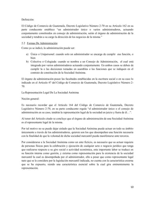 10
Definición:
El Código de Comercio de Guatemala, Decreto Legislativo Número 2-70 en su Artículo 162 en su
parte conducente establece “un administrador único o varios administradores, actuando
conjuntamente constituidos en consejo de administración, serán el órgano de administración de la
sociedad y tendrán a su cargo la dirección de los negocios de la misma.”
2.2 Formas De Administración:
Como ya se indicó, la administración puede ser:
a) Única o Unipersonal: cuando solo un administrador se encarga de cumplir esa función, o
bien
b) Colectiva o Colegiada: cuando se nombra a un Consejo de Administración, el cual está
integrado por varios administradores actuando conjuntamente En ambos casos se deben de
cumplir la o las decisiones tomadas en asamblea o las funciones que se indiquen en el
contrato de constitución de la Sociedad Anónima.
El órgano de administración posee las facultades establecidas en la escritura social o en su caso lo
indicado en el Artículo 47 del Código de Comercio de Guatemala, Decreto Legislativo Número 2-
70.
La Representación Legal De La Sociedad Anónima
Noción general:
Es necesario recordar que el Artículo 164 del Código de Comercio de Guatemala, Decreto
Legislativo Número 2-70, en su parte conducente regula “el administrador único o el consejo de
administración en su caso, tendrán la representación legal de la sociedad en juicio y fuera de él…”.
Al tenor del Artículo citado se concluye que el órgano de administración de una Sociedad Anónima
es el representante legal de la misma.
Por tal motivo no se puede dejar aislado que la Sociedad Anónima puede actuar en todo su ámbito
únicamente a través de los administradores, quieren son los que desempeñan una función necesaria
con la finalidad de que la voluntad de dicha sociedad mercantil pueda manifestarse ante terceros.
Por considerarse a la Sociedad Anónima como un ente ficticio, es necesario que su actuar requiera
de personas físicas para la celebración y ejecución de cualquier acto o negocio jurídico que tenga
que realizarse respecto a su giro social o actividad económica, esta importante labor se traduce en
su función interna como gestión, y externa como representación para la existencia de la sociedad
mercantil la cual es desempeñada por el administrador, ello a pesar que como representante legal
nato que se le considera por la legislación mercantil indicada, no cuenta con la característica externa
que se ha expuesto, siendo una característica esencial sobre la cual gira eminentemente la
representación.
 