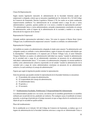 11
Clases De Representación:
Según nuestra legislación mercantil, la administración de la Sociedad Anónima puede ser
unipersonal o colegiada, criterio que se encuentra respaldado por los Artículos 44 y 162 del Código
de Comercio de Guatemala, Decreto Legislativo Número 2-70, los cuales en su parte conducente
respectivamente establecen “La administración de la sociedad estará a cargo de uno o varios
administradores o gerentes, quienes podrán ser o no socios y tendrán la representación judicial.”
“Un administrador único o varios administradores, actuando conjuntamente constituidos en consejo
de administración, serán el órgano de la administración de la sociedad y tendrán a su cargo la
dirección de los negocios de la misma.”
Representación Unipersonal:
Llamada también representación individual o única. Tal como lo expone el Doctor René Arturo
Villegas Lara, la administración unipersonal concurre “cuando es confiada a un administrador.”
Representación Colegiada:
Así también en cuanto a la administración colegiada el citado autor enuncia “la administración será
colegiada cuando es confiada a varios administradores, según el número de sujetos individuales que
la desempeñan.” Adicionalmente a lo expuesto por el Doctor Villegas Lara, el autor Edmundo
Vásquez Martínez en cuanto a la administración individual nos expone “cuando la administración
de la sociedad está a cargo de un administrador estaríamos en presencia de un administrador
individual o administrador único.” Y en cuanto a la administración colegiada a la misma también la
califica como administración colectiva exponiendo en tal sentido “cuando la administración de la
sociedad está a cargo de varios administradores estaríamos en presencia de un administrador
colectivo, lo cual constituye el consejo de administración.”
Figuras que según la legislación pueden ostentar la representación:
Entre las personas que pueden ostentar la representación de la Sociedad Anónima se encuentran:
a) El presidente del consejo de administración,
b) El vicepresidente del consejo de administración,
c) El administrador único,
d) El gerente, y
e) El secretario
2.3 Nombramientos Facultades, Prohibiciones Y Responsabilidad Del Administrador
Los administradores pueden ser o no socios, son electos por la asamblea generalmente en asamblea
ordinaria por un periodo de tres, pudiendo ser reelectos. Por cualquier causa el nombrado no tomare
posesión, se prorroga el periodo por el tiempo necesario en que se haga efectiva la sustitución con el
objeto de que la sociedad no quede acéfala.
Plazo del nombramiento:
De lo establecido en el Artículo 162 del Código de Comercio de Guatemala, se deduce que si el
órgano de administración de la Sociedad Anónima estuviese a cargo de un Administrador Único o
 