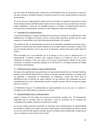 12
por un Consejo de Administración, el plazo de su nombramiento sería por un período no mayor de
tres años, aunque la Asamblea General o la escritura social en su caso, pueden decidir la reelección
de los mismos.
En el caso de que la representación legal la tuviese un Gerente, la legislación mercantil no indica
taxativamente un plazo establecido para el ejercicio de su cargo, por lo que se deduce que sería por
tiempo indefinido, o hasta que la Asamblea General o el órgano de administración decida la
revocación de su nombramiento. (Artículo 181 del Código de Comercio de Guatemala).
2.4 Facultades de los administradores:
La principal facultad que el órgano de administración posee por el hecho de su nombramiento están
reguladas por el Código de Comercio, pero la escritura debe especificar aquellas que los socios
otorguen con especialidad; y por ende representar judicialmente a la sociedad.
Pero además de ello, los administradores cuentan con las facultades requeridas para ejecutar actos y
celebrar los contratos que sean del giro ordinario de la sociedad, según su naturaleza y objeto de los
que de él puedan derivarse y de los que con él se relacionen, inclusive hasta para emitir títulos de
crédito.
Otras facultades que le son atribuidas son la de delegar en otro u otros la administración o la
representación y nombrar sustituto, cuyo requisito exigido es el hecho de que la escritura
constitutiva lo autorice o bien que cuente con el previo consentimiento unánime de los socios
accionistas. Lo anterior se encuentra regulado en los Artículos 47 y 48 respectivamente del Código
de Comercio de Guatemala.
2.5 Prohibiciones para ostentar el cargo de administrador:
En cuanto a las prohibiciones para poder optar al cargo de administrador de una Sociedad Anónima,
citando al autor Manuel Broseta Pont nos aporta el siguiente sustento doctrinario “no pueden serlo
los quebrados y concursados no rehabilitados, los condenados a penas que lleven aneja la
inhabilitación para el ejercicio de cargos públicos, los que hubieran sido condenados por grave
incumplimiento de Leyes o disposiciones sociales y aquellos que por razón de su cargo no puedan
ejercer el comercio”.
La Prohibición Expresa: Un administrador no puede participar en un acto que va a realizar la
sociedad, si tiene interés directo o indirecto en el mismo.
2.6 Responsabilidades De Los Administradores
Según el Artículo 171 del Código de Comercio de Guatemala, establece que “El administrador
responderá ante la sociedad, ante los accionistas y ante los acreedores de la sociedad, por
cualesquiera de los daños y perjuicios causados por su culpa.”
En tal caso cuando estuviesen ejerciendo sus funciones varios administradores la responsabilidad
será solidaria y podrán estar exentos únicamente todos aquellos administradores que hayan emitido
su voto en contra de todos aquellos acuerdos que por su origen hayan causado daño, siempre que el
voto se consigne en contra del acta de la reunión.
 
