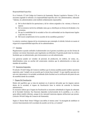 13
Responsabilidad Específica:
En el Artículo 172 del Código de Comercio de Guatemala, Decreto Legislativo Número 2-70, se
encuentra regulado lo referente a la responsabilidad específica del o los administradores, indicando
“Además, los administradores serán también solidariamente responsables:
a) De la efectividad de las aportaciones y de los valores asignados a las mismas, si fueren en
especie.
b) De la existencia real de las utilidades netas que se distribuyen en forma de dividendos a los
accionistas.
c) De que la contabilidad de la sociedad se lleve de conformidad con las disposiciones legales
y que ésta sea veraz.
d) Del exacto cumplimiento de los acuerdos de las asambleas generales.”
Lo anterior constituye algunas de las circunstancias que contempla el referido Artículo en cuanto al
origen de la responsabilidad específica de los administradores.
2.7 Gerentes
Regularmente se puede confundir el administrador con el gerente creyéndose que son dos formas de
nominar a un mismo funcionario, pero legalmente son diferentes: El gerente puede tener las mismas
facultades que un administrador, pero técnicamente es un sub-administrador.
Las gerencias pueden ser variadas: de personal, de producción, de créditos, de ventas, etc.,
identificándose como un auxiliar del comerciante; mientras que la administración es única por
mandato de asamblea.
2.8 Ejecutores Especiales:
El artículo 136 del Código de Comercio establece que la misma asamblea puede nombrar ejecutores
especiales, para “cumplir con un acuerdo que la misma haya tomado”, lo que significa que para ese
acto este representara a la sociedad; acreditando dicha facultad con la certificación del punto de acta
de asamblea donde fue acordado.
3. Órgano De Fiscalización
Dentro del equilibrio que se trata de mantener en el ejercicio del poder que los órganos ejercen
dentro de la sociedad, el órgano de fiscalización tiene la misión de controlar la funciona
administrativa.
Es necesario indicar que el órgano de fiscalización se encuentra subordinado al órgano de soberanía
de la Sociedad Anónima. Sus funciones dependen exclusivamente de la asamblea, y es a ella a
quien deben rendirle informes, aunque la ley mercantil menciona algunas atribuciones que poseen.
(Artículo 188 del Código de Comercio de Guatemala).
Según el Doctor René Arturo Villegas Lara define el mismo como “el encargado de establecer el
correcto funcionamiento de la sociedad, de acuerdo con la ley y el contrato”
 