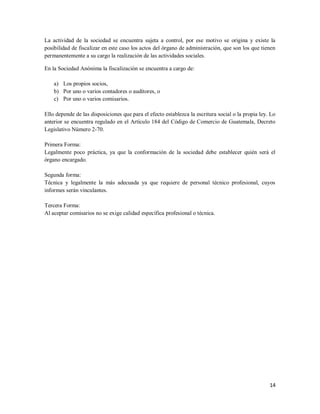 14
La actividad de la sociedad se encuentra sujeta a control, por ese motivo se origina y existe la
posibilidad de fiscalizar en este caso los actos del órgano de administración, que son los que tienen
permanentemente a su cargo la realización de las actividades sociales.
En la Sociedad Anónima la fiscalización se encuentra a cargo de:
a) Los propios socios,
b) Por uno o varios contadores o auditores, o
c) Por uno o varios comisarios.
Ello depende de las disposiciones que para el efecto establezca la escritura social o la propia ley. Lo
anterior se encuentra regulado en el Artículo 184 del Código de Comercio de Guatemala, Decreto
Legislativo Número 2-70.
Primera Forma:
Legalmente poco práctica, ya que la conformación de la sociedad debe establecer quién será el
órgano encargado.
Segunda forma:
Técnica y legalmente la más adecuada ya que requiere de personal técnico profesional, cuyos
informes serán vinculantes.
Tercera Forma:
Al aceptar comisarios no se exige calidad específica profesional o técnica.
 