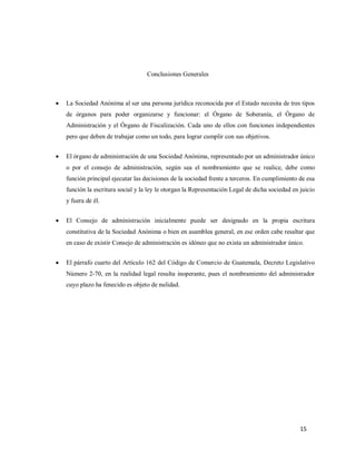 15
Conclusiones Generales
 La Sociedad Anónima al ser una persona jurídica reconocida por el Estado necesita de tres tipos
de órganos para poder organizarse y funcionar: el Órgano de Soberanía, el Órgano de
Administración y el Órgano de Fiscalización. Cada uno de ellos con funciones independientes
pero que deben de trabajar como un todo, para lograr cumplir con sus objetivos.
 El órgano de administración de una Sociedad Anónima, representado por un administrador único
o por el consejo de administración, según sea el nombramiento que se realice, debe como
función principal ejecutar las decisiones de la sociedad frente a terceros. En cumplimiento de esa
función la escritura social y la ley le otorgan la Representación Legal de dicha sociedad en juicio
y fuera de él.
 El Consejo de administración inicialmente puede ser designado en la propia escritura
constitutiva de la Sociedad Anónima o bien en asamblea general, en ese orden cabe resaltar que
en caso de existir Consejo de administración es idóneo que no exista un administrador único.
 El párrafo cuarto del Artículo 162 del Código de Comercio de Guatemala, Decreto Legislativo
Número 2-70, en la realidad legal resulta inoperante, pues el nombramiento del administrador
cuyo plazo ha fenecido es objeto de nulidad.
 