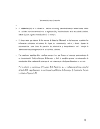 16
Recomendaciones Generales

 Es importante que en la carrera de Ciencias Jurídicas y Sociales se incluya dentro de los cursos
de Derecho Mercantil lo relativo a la organización y funcionamiento de la Sociedad Anónima,
debido a que la legislación mercantil no lo estatuye.
 Es importante que dentro de los cursos de Derecho Mercantil se incluya con precisión las
diferencias existentes, dividiendo la figura del administrador único y demás figuras de
representación, tales como la gerencia, la presidencia y vicepresidencia del Consejo de
Administración que se presentan en la Sociedad Anónima.
 Por cuestiones legalistas debe regularse que previo a que fenezca el plazo de nombramiento de
un Administrador Único, el órgano deliberante, es decir la asamblea general con treinta días de
anticipación debe confirmar la prórroga de éste en su cargo o designar al sustituto en su caso.
 Por lo anterior se recomienda al Congreso de la República que se realice una reforma parcial al
Artículo 162, específicamente al párrafo cuarto del Código de Comercio de Guatemala, Decreto
Legislativo Número 2-70.
 