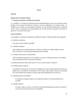 17
Anexos.
Resumen
Órganos De La Sociedad Anónima
1. El órgano de soberanía: Asamblea de accionistas
La „Asamblea‟ es el órgano de soberanía de una sociedad anónima la cual es una reunión de socios
basados en las normas del código de Comercio y por las establecidas en el contrato social. La
asamblea existe cuando son convocados previamente, con una agenda preestablecida en el lugar de
la sede. Este es un órgano de actividad temporal, por lo tanto su poder no puede ir más allá de lo
que la ley o el contrato le permiten.
Clase de asambleas
Las asambleas se clasifican entendiendo sus diferentes aspectos. Podemos hablar de las siguientes:
a) Asamblea constitutiva:
Es la que sirve para fundar la sociedad.
b) Asamblea de gestión:
Son asambleas que se celebran durante la vida de la sociedad y su nombre obedece a que en
éstas se discute y se traza la gestión empresarial de la sociedad.
c) Asamblea de disolución y de liquidación:
Son las asambleas que ponen fin a la sociedad. Los socios se reúnen para disolver la sociedad y
como consecuencia de ello, se procede a liquidarla.
La clasificación anterior tiene interés teórico. Por eso es más corriente la siguiente:
a) Asamblea general ordinaria:
Se celebra por lo menos una vez al año. Su finalidad es de conocer todos aquellos temas que son
propios de la vida ordinaria. Su finalidad es la de conocer todos aquellos temas que son propios
de la vida ordinaria de la empresa y resolver todo asunto importantes de su estructura.
b) Asamblea general extraordinaria:
Se celebran en cualquier tiempo y sus resoluciones afectan la existencia jurídica de la
sociedad.
c) Asamblea especial:
No reúne a todos los socios y solo reúne a un determinado grupo de accionistas en relación
a la clase de acciones que tienen en la propiedad.
 