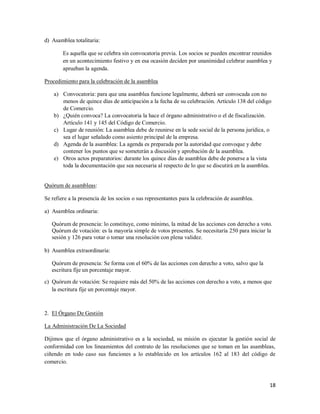 18
d) Asamblea totalitaria:
Es aquella que se celebra sin convocatoria previa. Los socios se pueden encontrar reunidos
en un acontecimiento festivo y en esa ocasión deciden por unanimidad celebrar asamblea y
aprueban la agenda.
Procedimiento para la celebración de la asamblea
a) Convocatoria: para que una asamblea funcione legalmente, deberá ser convocada con no
menos de quince días de anticipación a la fecha de su celebración. Artículo 138 del código
de Comercio.
b) ¿Quién convoca? La convocatoria la hace el órgano administrativo o el de fiscalización.
Artículo 141 y 145 del Código de Comercio.
c) Lugar de reunión: La asamblea debe de reunirse en la sede social de la persona jurídica, o
sea el lugar señalado como asiento principal de la empresa.
d) Agenda de la asamblea: La agenda es preparada por la autoridad que convoque y debe
contener los puntos que se someterán a discusión y aprobación de la asamblea.
e) Otros actos preparatorios: durante los quince días de asamblea debe de ponerse a la vista
toda la documentación que sea necesaria al respecto de lo que se discutirá en la asamblea.
Quórum de asambleas:
Se refiere a la presencia de los socios o sus representantes para la celebración de asamblea.
a) Asamblea ordinaria:
Quórum de presencia: lo constituye, como mínimo, la mitad de las acciones con derecho a voto.
Quórum de votación: es la mayoría simple de votos presentes. Se necesitaría 250 para iniciar la
sesión y 126 para votar o tomar una resolución con plena validez.
b) Asamblea extraordinaria:
Quórum de presencia: Se forma con el 60% de las acciones con derecho a voto, salvo que la
escritura fije un porcentaje mayor.
c) Quórum de votación: Se requiere más del 50% de las acciones con derecho a voto, a menos que
la escritura fije un porcentaje mayor.
2. El Órgano De Gestión
La Administración De La Sociedad
Dijimos que el órgano administrativo es a la sociedad, su misión es ejecutar la gestión social de
conformidad con los lineamientos del contrato de las resoluciones que se toman en las asambleas,
ciñendo en todo caso sus funciones a lo establecido en los artículos 162 al 183 del código de
comercio.
 