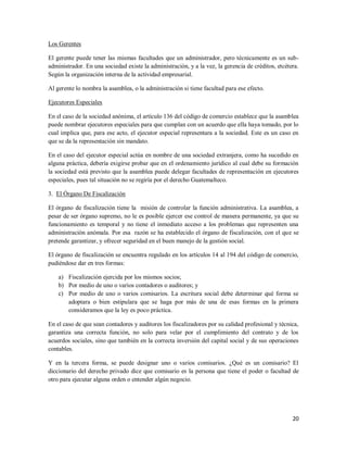 20
Los Gerentes
El gerente puede tener las mismas facultades que un administrador, pero técnicamente es un sub-
administrador. En una sociedad existe la administración, y a la vez, la gerencia de créditos, etcétera.
Según la organización interna de la actividad empresarial.
Al gerente lo nombra la asamblea, o la administración si tiene facultad para ese efecto.
Ejecutores Especiales
En el caso de la sociedad anónima, el artículo 136 del código de comercio establece que la asamblea
puede nombrar ejecutores especiales para que cumplan con un acuerdo que ella haya tomado, por lo
cual implica que, para ese acto, el ejecutor especial representara a la sociedad. Este es un caso en
que se da la representación sin mandato.
En el caso del ejecutor especial actúa en nombre de una sociedad extranjera, como ha sucedido en
alguna práctica, debería exigirse probar que en el ordenamiento jurídico al cual debe su formación
la sociedad está previsto que la asamblea puede delegar facultades de representación en ejecutores
especiales, pues tal situación no se regiría por el derecho Guatemalteco.
3. El Órgano De Fiscalización
El órgano de fiscalización tiene la misión de controlar la función administrativa. La asamblea, a
pesar de ser órgano supremo, no le es posible ejercer ese control de manera permanente, ya que su
funcionamiento es temporal y no tiene el inmediato acceso a los problemas que representen una
administración anómala. Por esa razón se ha establecido el órgano de fiscalización, con el que se
pretende garantizar, y ofrecer seguridad en el buen manejo de la gestión social.
El órgano de fiscalización se encuentra regulado en los artículos 14 al 194 del código de comercio,
pudiéndose dar en tres formas:
a) Fiscalización ejercida por los mismos socios;
b) Por medio de uno o varios contadores o auditores; y
c) Por medio de uno o varios comisarios. La escritura social debe determinar qué forma se
adoptara o bien estipulara que se haga por más de una de esas formas en la primera
consideramos que la ley es poco práctica.
En el caso de que sean contadores y auditores los fiscalizadores por su calidad profesional y técnica,
garantiza una correcta función, no solo para velar por el cumplimiento del contrato y de los
acuerdos sociales, sino que también en la correcta inversión del capital social y de sus operaciones
contables.
Y en la tercera forma, se puede designar uno o varios comisarios. ¿Qué es un comisario? El
diccionario del derecho privado dice que comisario es la persona que tiene el poder o facultad de
otro para ejecutar alguna orden o entender algún negocio.
 
