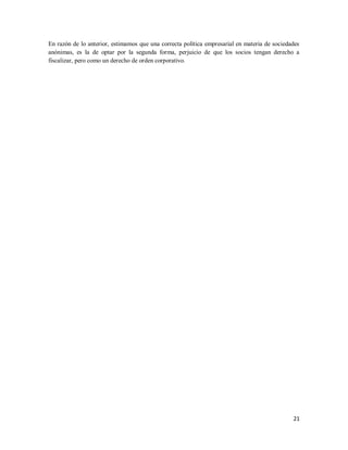 21
En razón de lo anterior, estimamos que una correcta política empresarial en materia de sociedades
anónimas, es la de optar por la segunda forma, perjuicio de que los socios tengan derecho a
fiscalizar, pero como un derecho de orden corporativo.
 