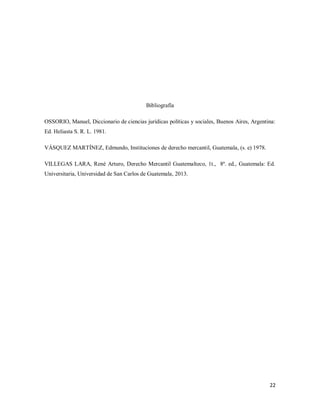 22
Bibliografía
OSSORIO, Manuel, Diccionario de ciencias jurídicas políticas y sociales, Buenos Aires, Argentina:
Ed. Heliasta S. R. L. 1981.
VÁSQUEZ MARTÍNEZ, Edmundo, Instituciones de derecho mercantil, Guatemala, (s. e) 1978.
VILLEGAS LARA, René Arturo, Derecho Mercantil Guatemalteco, 1t., 8ª. ed., Guatemala: Ed.
Universitaria, Universidad de San Carlos de Guatemala, 2013.
 