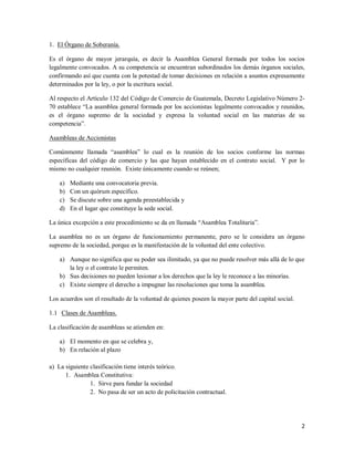 2
1. El Órgano de Soberanía.
Es el órgano de mayor jerarquía, es decir la Asamblea General formada por todos los socios
legalmente convocados. A su competencia se encuentran subordinados los demás órganos sociales,
confirmando así que cuenta con la potestad de tomar decisiones en relación a asuntos expresamente
determinados por la ley, o por la escritura social.
Al respecto el Artículo 132 del Código de Comercio de Guatemala, Decreto Legislativo Número 2-
70 establece “La asamblea general formada por los accionistas legalmente convocados y reunidos,
es el órgano supremo de la sociedad y expresa la voluntad social en las materias de su
competencia”.
Asambleas de Accionistas
Comúnmente llamada “asamblea” lo cual es la reunión de los socios conforme las normas
específicas del código de comercio y las que hayan establecido en el contrato social. Y por lo
mismo no cualquier reunión. Existe únicamente cuando se reúnen;
a) Mediante una convocatoria previa.
b) Con un quórum específico.
c) Se discute sobre una agenda preestablecida y
d) En el lugar que constituye la sede social.
La única excepción a este procedimiento se da en llamada “Asamblea Totalitaria”.
La asamblea no es un órgano de funcionamiento permanente, pero se le considera un órgano
supremo de la sociedad, porque es la manifestación de la voluntad del ente colectivo.
a) Aunque no significa que su poder sea ilimitado, ya que no puede resolver más allá de lo que
la ley o el contrato le permiten.
b) Sus decisiones no pueden lesionar a los derechos que la ley le reconoce a las minorías.
c) Existe siempre el derecho a impugnar las resoluciones que toma la asamblea.
Los acuerdos son el resultado de la voluntad de quienes poseen la mayor parte del capital social.
1.1 Clases de Asambleas.
La clasificación de asambleas se atienden en:
a) El momento en que se celebra y,
b) En relación al plazo
a) La siguiente clasificación tiene interés teórico.
1. Asamblea Constitutiva:
1. Sirve para fundar la sociedad
2. No pasa de ser un acto de policitación contractual.
 