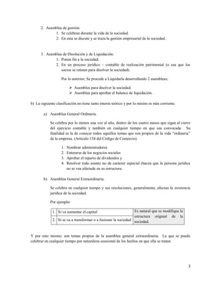 3
2. Asamblea de gestión:
1. Se celebran durante la vida de la sociedad.
2. En esta se discute y se traza la gestión empresarial de la sociedad.
3. Asamblea de Disolución y de Liquidación.
1. Ponen fin a la sociedad.
2. En un proceso jurídico – contable de realización patrimonial (o sea que los
socios se reúnen para disolver la sociedad).
Por lo anterior; Se procede a Liquidarla desarrollando 2 asambleas;
 Asamblea para disolver la sociedad.
 Asamblea para aprobar el balance de liquidación.
b) La siguiente clasificación no tiene tanto interés teórico y por lo mismo es más corriente.
a) Asamblea General Ordinaria.
Se celebra por lo menos una vez al año, dentro de los cuatro meses que sigan al cierre
del ejercicio contable y también en cualquier tiempo en que sea convocada. Su
finalidad es la de conocer todos aquellos temas que son propios de la vida “ordinaria”
de la empresa. (Artículo 134 del Código de Comercio).
1. Nombrar administradores
2. Enterarse de los negocios sociales
3. Aprobar el reparto de dividendos y
4. Resolver todo asunto no de carácter especial (hacen que la persona jurídica
no se vea afectada en su estructura.
b) Asamblea General Extraordinaria.
Se celebra en cualquier tiempo y sus resoluciones, generalmente, afectan la existencia
jurídica de la sociedad.
Por ejemplo:
1. Si va aumentar el capital Es natural que se modifique la
estructura original de la
sociedad.2. Si se va a transformar o a fusionar la sociedad
Y por esto mismo; son temas propios de la asamblea general extraordinaria. La que se puede
celebrar en cualquier tiempo por naturaleza ocasional de los hechos en que ella se tratan.
 