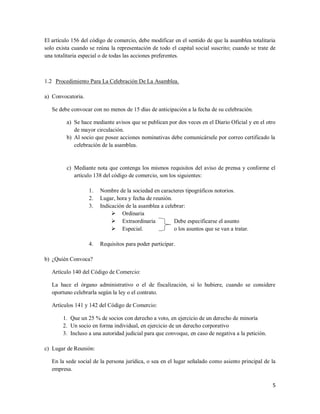 5
El artículo 156 del código de comercio, debe modificar en el sentido de que la asamblea totalitaria
solo exista cuando se reúna la representación de todo el capital social suscrito; cuando se trate de
una totalitaria especial o de todas las acciones preferentes.
1.2 Procedimiento Para La Celebración De La Asamblea.
a) Convocatoria.
Se debe convocar con no menos de 15 días de anticipación a la fecha de su celebración.
a) Se hace mediante avisos que se publican por dos veces en el Diario Oficial y en el otro
de mayor circulación.
b) Al socio que posee acciones nominativas debe comunicársele por correo certificado la
celebración de la asamblea.
c) Mediante nota que contenga los mismos requisitos del aviso de prensa y conforme el
artículo 138 del código de comercio, son los siguientes:
1. Nombre de la sociedad en caracteres tipográficos notorios.
2. Lugar, hora y fecha de reunión.
3. Indicación de la asamblea a celebrar:
 Ordinaria
 Extraordinaria Debe especificarse el asunto
 Especial. o los asuntos que se van a tratar.
4. Requisitos para poder participar.
b) ¿Quién Convoca?
Artículo 140 del Código de Comercio:
La hace el órgano administrativo o el de fiscalización, si lo hubiere, cuando se considere
oportuno celebrarla según la ley o el contrato.
Artículos 141 y 142 del Código de Comercio:
1. Que un 25 % de socios con derecho a voto, en ejercicio de un derecho de minoría
2. Un socio en forma individual, en ejercicio de un derecho corporativo
3. Incluso a una autoridad judicial para que convoque, en caso de negativa a la petición.
c) Lugar de Reunión:
En la sede social de la persona jurídica, o sea en el lugar señalado como asiento principal de la
empresa.
 
