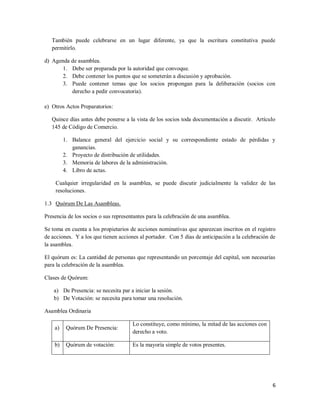 6
También puede celebrarse en un lugar diferente, ya que la escritura constitutiva puede
permitirlo.
d) Agenda de asamblea.
1. Debe ser preparada por la autoridad que convoque.
2. Debe contener los puntos que se someterán a discusión y aprobación.
3. Puede contener temas que los socios propongan para la deliberación (socios con
derecho a pedir convocatoria).
e) Otros Actos Preparatorios:
Quince días antes debe ponerse a la vista de los socios toda documentación a discutir. Artículo
145 de Código de Comercio.
1. Balance general del ejercicio social y su correspondiente estado de pérdidas y
ganancias.
2. Proyecto de distribución de utilidades.
3. Memoria de labores de la administración.
4. Libro de actas.
Cualquier irregularidad en la asamblea, se puede discutir judicialmente la validez de las
resoluciones.
1.3 Quórum De Las Asambleas.
Presencia de los socios o sus representantes para la celebración de una asamblea.
Se toma en cuenta a los propietarios de acciones nominativas que aparezcan inscritos en el registro
de acciones. Y a los que tienen acciones al portador. Con 5 días de anticipación a la celebración de
la asamblea.
El quórum es: La cantidad de personas que representando un porcentaje del capital, son necesarias
para la celebración de la asamblea.
Clases de Quórum:
a) De Presencia: se necesita par a iniciar la sesión.
b) De Votación: se necesita para tomar una resolución.
Asamblea Ordinaria
a) Quórum De Presencia:
Lo constituye, como mínimo, la mitad de las acciones con
derecho a voto.
b) Quórum de votación: Es la mayoría simple de votos presentes.
 