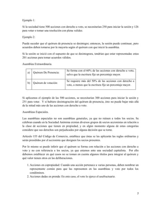 7
Ejemplo 1:
Si la sociedad tiene 500 acciones con derecho a voto, se necesitarían 250 para iniciar la sesión y 126
para votar o tomar una resolución con plena validez.
Ejemplo 2:
Puede suceder que el quórum de presencia se desintegre; entonces, la sesión puede continuar, pero
acuerdos deben tomarse por la mayoría según el quórum con que inició la asamblea.
Si la sesión se inició con el supuesto de que se desintegrara, tendrían que estar representadas estas
201 acciones para tomar acuerdos válidos.
Asamblea Extraordinaria.
a) Quórum De Presencia:
Se forma con el 60% de las acciones con derecho a voto,
salvo que la escritura fije un porcentaje mayor.
b) Quórum de votación:
Se requiere más del 50% de las acciones con derecho a
voto, a menos que la escritura fije un porcentaje mayor.
Si aplicamos el ejemplo de las 500 acciones, se necesitarían 300 acciones para iniciar la sesión y
251 para votar. Y si hubiere desintegración del quórum de presencia, éste no puede bajar más allá
de la mitad más uno de las acciones con derecho a voto.
Asambleas Especiales.
Las asambleas especiales no son asambleas generales, ya que no reúnen a todos los socios. Se
celebran cuando en la Sociedad Anónima existan diversos grupos de socios accionistas en relación a
la clase de acciones que tienen en propiedad, y en algún momento alguna de estas categorías
considere que sus derechos son perjudicados por alguna decisión que se tome.
Artículo 155 del Código de Comercio, establece que éstas se les aplicarán las reglas ordinarias y
serán presididas por el accionista que designen los socios presentes.
Por lo mismo se puede inferir que el quórum se forma con relación a las acciones con derecho a
voto y no con referencia a los socios, ya que estamos ante una sociedad capitalista. Por ello
debemos establecer en qué casos no se toman en cuenta algunos títulos para integrar al quórum y
qué valor tienen otros en las deliberaciones.
1. Acciones en copropiedad: Cuando una acción pertenece a varias personas, deben nombrar un
representante común para que las representen en las asambleas y vote por todos los
condóminos.
2. Acciones dadas en prenda: En este caso, el voto lo ejerce el usufructuario.
 