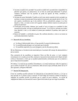 8
3. Acciones en poder de la sociedad: Una acción en poder de la sociedad tiene suspendidos los
derechos que genera; en consecuencia, no se toma en cuenta para determinar el quórum.
Tampoco confieren voto las acciones en poder de agentes de bolsa, corredores o
comisionistas.
4. Acciones de socios interesados: Cuando un socio tiene interés contrario al de la sociedad, sus
acciones se toman en cuenta para formar quórum de presencia, pero puede ejercer el voto. En
este aspecto, consideramos que la ley (artículo 130) es contradictoria, porque si no tiene
derecho a votar, y el tema es único en la agenda, tampoco debiera tomarse en cuenta para el
quórum de presencia.
5. Certificados provisionales: Sabemos que cuando el socio no paga en su totalidad el valor
nominal de la acción, se le da un certificado provisional. Y si el socio es solvente en el saldo,
tiene derecho a voto y se le tomará en cuenta para establecer el quórum, salvo pacto en
contrario.
6. Bonos de fundador y certificados de goce: No confieren derechos a votos ni se toman en
cuenta para determinar el quórum.
1.4 Desarrollo De Las Asambleas.
a) La dirige el administrador único o el que preside el consejo de administración.
b) La asamblea puede designar a un socio para que la presida.
c) En asambleas especiales, los socios designan a uno de ellos para ese efecto.
De las liberaciones se levanta un acta autorizada por el secretario del consejo de administración o
por un notario.
Para constancia de las asambleas es imperativo llevar un libro de actas; y si por cualquier
circunstancia no se cuenta con ese libro, entonces es necesaria el acta notarial con el objeto de darle
certeza al documento y evitar que se acrediten posteriormente, resoluciones que no se tomaron o
que se tergiversen los acuerdos.
Por último, si se trata de una asamblea extraordinaria y se toman resoluciones sobre los aspectos a
que se refiere el artículo 135, que ya comentamos, debe enviarse copia certificada, dentro de los 15
días siguientes, al Registro Mercantil.
1.5 Derecho De Impugnación.
Como las asambleas pueden realizarse en contravención al procedimiento descrito y a lo que se
haya pactado en el contrato social, el artículo 157 del Código de Comercio confiere el derecho a
impugnar los acuerdos sociales, de derecho que se ventila en juicio ordinario. La acción de
impugnación caduca en el término de 6 meses a partir de la fecha en que tuvo lugar la asamblea.
 