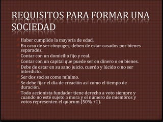 0 Haber cumplido la mayoría de edad.
0 En caso de ser cónyuges, deben de estar casados por bienes
separados.
0 Contar con un domicilio fijo y real.
0 Contar con un capital que puede ser en dinero o en bienes.
0 Debe de estar en su sano juicio, cuerdo y lúcido o no ser
interdicto.
0 Ser dos socios como mínimo.
0 Se debe fijar el día de creación así como el tiempo de
duración.
0 Todo accionista fundador tiene derecho a voto siempre y
cuando no esté sujeto a mora y el número de miembros y
votos representen el quorum (50% +1).
 
