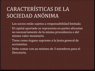 CARACTERÍSTICAS DE LA
SOCIEDAD ANÓNIMA
0 Los socios están sujetos a responsabilidad limitada
0 El capital aportado se representa en partes alícuotas
no necesariamente de la misma procedencia o del
mismo valor monetario.
0 Tiene como órgano supremo a la Junta general de
accionistas.
0 Debe contar con un mínimo de 3 miembros para el
Directorio.
 