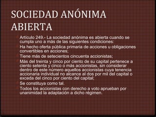 SOCIEDAD ANÓNIMA
ABIERTA
0 Artículo 249.- La sociedad anónima es abierta cuando se
cumpla uno a más de las siguientes condiciones:
0 Ha hecho oferta pública primaria de acciones u obligaciones
convertibles en acciones;
0 Tiene más de setecientos cincuenta accionistas;
0 Más del treinta y cinco por ciento de su capital pertenece a
ciento setenta y cinco o más accionistas, sin considerar
dentro de este número aquellos accionistas cuya tenencia
accionaria individual no alcance al dos por mil del capital o
exceda del cinco por ciento del capital;
0 Se constituya como tal.
0 Todos los accionistas con derecho a voto aprueban por
unanimidad la adaptación a dicho régimen.
 