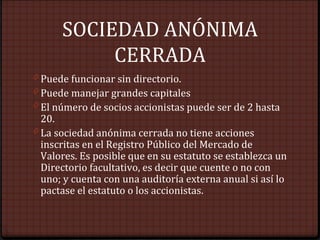SOCIEDAD ANÓNIMA
CERRADA
0 Puede funcionar sin directorio.
0 Puede manejar grandes capitales
0 El número de socios accionistas puede ser de 2 hasta
20.
0 La sociedad anónima cerrada no tiene acciones
inscritas en el Registro Público del Mercado de
Valores. Es posible que en su estatuto se establezca un
Directorio facultativo, es decir que cuente o no con
uno; y cuenta con una auditoría externa anual si así lo
pactase el estatuto o los accionistas.
 