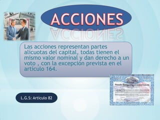 Las acciones representan partes
 alícuotas del capital, todas tienen el
 mismo valor nominal y dan derecho a un
 voto , con la excepción prevista en el
 artículo 164.



L.G.S: Artículo 82
 