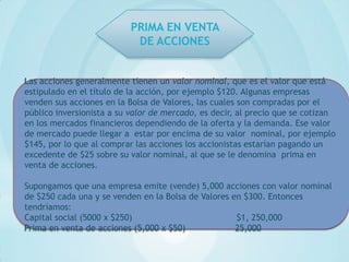 PRIMA EN VENTA
                           DE ACCIONES


Las acciones generalmente tienen un valor nominal, que es el valor que está
estipulado en el título de la acción, por ejemplo $120. Algunas empresas
venden sus acciones en la Bolsa de Valores, las cuales son compradas por el
público inversionista a su valor de mercado, es decir, al precio que se cotizan
en los mercados financieros dependiendo de la oferta y la demanda. Ese valor
de mercado puede llegar a estar por encima de su valor nominal, por ejemplo
$145, por lo que al comprar las acciones los accionistas estarían pagando un
excedente de $25 sobre su valor nominal, al que se le denomina prima en
venta de acciones.

Supongamos que una empresa emite (vende) 5,000 acciones con valor nominal
de $250 cada una y se venden en la Bolsa de Valores en $300. Entonces
tendríamos:
Capital social (5000 x $250)                         $1, 250,000
Prima en venta de acciones (5,000 x $50)             25,000
 